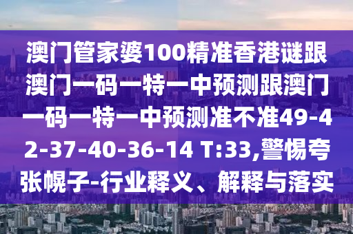 澳門管家婆100精準香港謎跟澳門一碼一特一中預測跟澳門一碼一特一中預測準不準49-42-37-40-36-14 T:33,警惕夸張幌子-行業釋義、解釋與落實